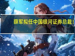 薛军拟任中国银河证券总裁！