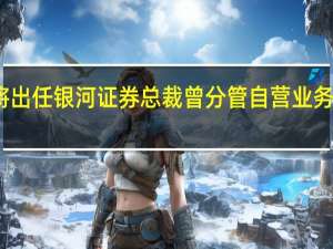 薛军拟将出任银河证券总裁 曾分管自营业务取得不错成绩