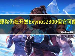 虽然三星嘴硬称仍在开发Exynos2300但它可能会推迟到2024年