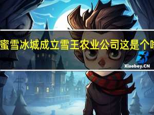 蜜雪冰城成立雪王农业公司 这是个啥情况