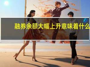 融券余额大幅上升意味着什么（融券余额）