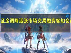 融资保证金调降活跃市场交易 融资客加仓已超600亿元