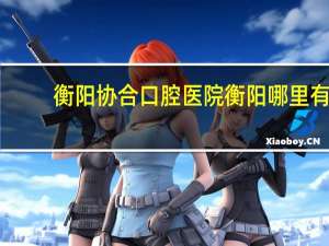 衡阳协合口腔医院 衡阳哪里有比较好的牙科医院
