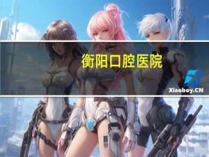 衡阳口腔医院(衡阳市医院哪家比较好)
