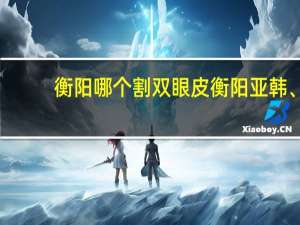 衡阳哪个割双眼皮 衡阳亚韩、衡阳雅美、衡阳附二、衡阳附一、衡阳红唇哪个双眼皮手术做得好