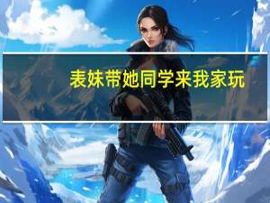 表妹带她同学来我家玩（我去表妹家把她睡了）