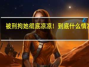 被刑拘她彻底凉凉！ 到底什么情况呢