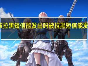 被拉黑短信能发出吗 被拉黑短信能发出去吗