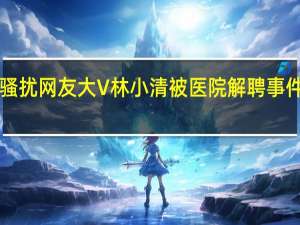 被曝骚扰网友 大V林小清被医院解聘 事件始末回顾！