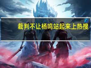 裁判不让杨鸣站起来上热搜，CBA裁判有哪些不专心名场面