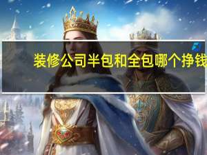装修公司半包和全包哪个挣钱（装修公司半包和全包的区别）