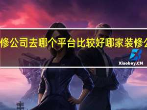 装修公司去哪个平台比较好 哪家装修公司好啊