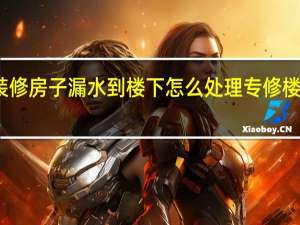 装修房子漏水到楼下怎么处理 专修楼房漏水