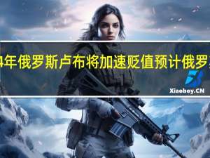 裕信银行预计2024年俄罗斯卢布将加速贬值预计俄罗斯卢布兑美元将跌至115