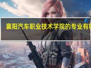 襄阳汽车职业技术学院的专业有哪些