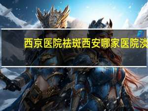 西京医院祛斑 西安哪家医院淡斑做得比较好