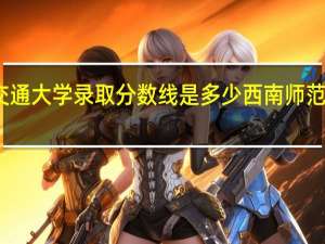 西南交通大学录取分数线是多少 西南师范大学分数线