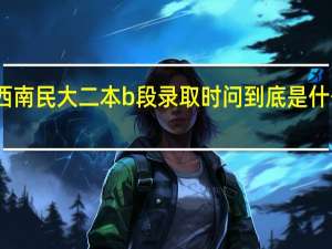 西南民大二本b段录取时问到底是什么时候