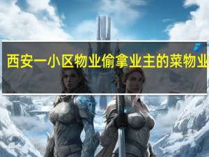 西安一小区物业偷拿业主的菜 物业回应：4名保洁封闭后没菜吃 已被开除