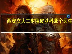 西安交大二附院皮肤科哪个医生好（皮肤科医生免费咨询）