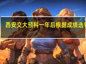 西安交大预科一年后根据成绩选专业，是这样吗