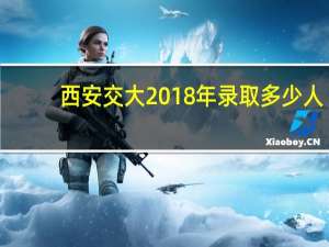 西安交大2018年录取多少人（西安交大2018年录取分数线）