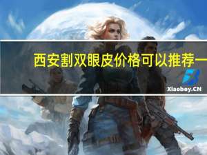 西安割双眼皮价格 可以推荐一下我想做个陕西西安双眼皮做双眼皮多少钱