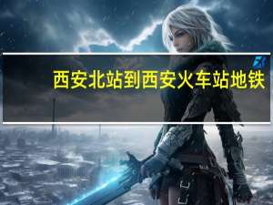 西安北站到西安火车站地铁（西安北站到西安火车站）