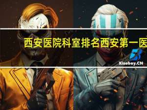 西安医院科室排名 西安第一医院以什么科室为主的