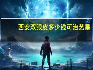 西安双眼皮多少钱可治艺星，艺星割双眼皮价格多少钱，好不好