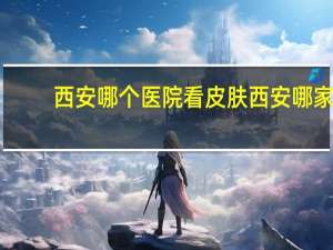 西安哪个医院看皮肤 西安哪家医院的皮肤科厉害