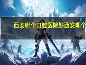 西安哪个口腔医院好 西安哪个牙科医院好