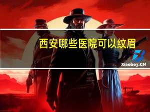 西安哪些医院可以纹眉？西安强森医院上班时间