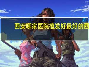 西安哪家医院植发好 最好的西安植发医院是哪里哦