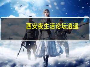 西安夜生活论坛逍遥（西安夜生活西安洗浴网）