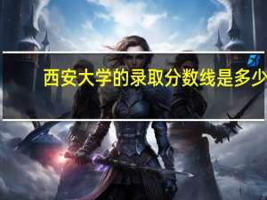 西安大学的录取分数线是多少