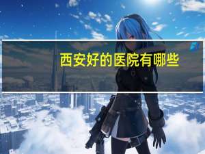 西安好的医院有哪些？西安最好的医院是哪个