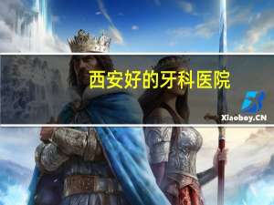西安好的牙科医院？西安整牙哪家医院好