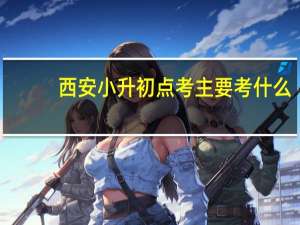 西安小升初点考主要考什么