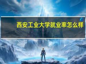 西安工业大学就业率怎么样
