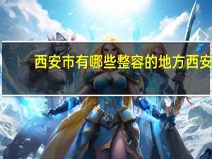 西安市有哪些整容的地方 西安最有名的是哪几家整形医院