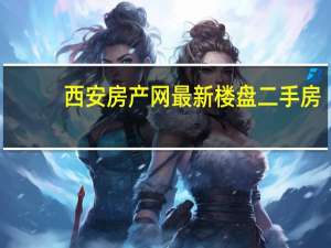 西安房产网最新楼盘二手房（西安房产信息网新楼盘）