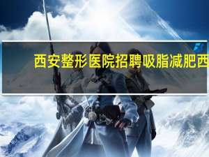 西安整形医院招聘 吸脂减肥西安哪家医院好