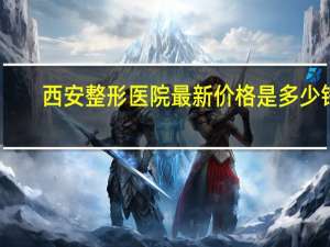 西安整形医院最新价格是多少钱啊？西安哪家医院做隆鼻手术好