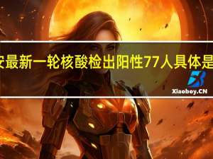 西安最新一轮核酸检出阳性77人 具体是什么情况？
