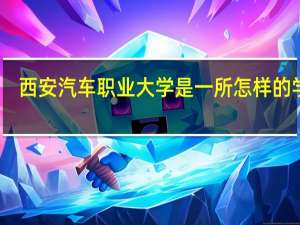 西安汽车职业大学是一所怎样的学校