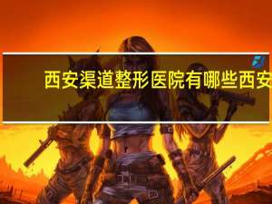 西安渠道整形医院有哪些 西安哪有可以调大小脸的