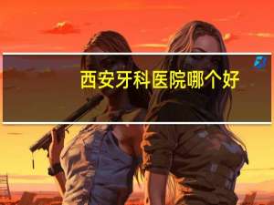 西安牙科医院哪个好(西安哪个医院的口腔科最好)