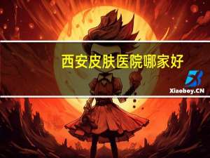 西安皮肤医院哪家好(西安哪个医院的皮肤科好)