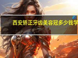 西安矫正牙齿美容冠多少钱 学冒菜要花费多少钱